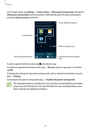 Page 42Basics
42
On the Apps screen, tap 
Settings → Power saving → Ultra power saving mode, and tap the 
Ultra power saving mode switch to activate it. Alternatively, open the quick setting panel 
and tap 
U. power saving to activate it.
Add more apps to use.
Remaining battery power
Essential apps
Access additional options.
Estimated maximum standby 
time
To add an app to the Home screen, tap  and select an app.
To remove an app from the Home screen, tap 
 → Remove, select an app with , and then 
tap 
OK.
To...