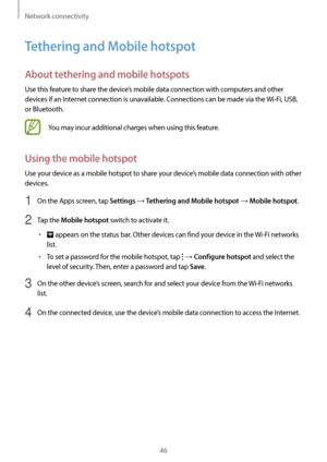 Page 46Network connectivity
46
Tethering and Mobile hotspot
About tethering and mobile hotspots
Use this feature to share the device’s mobile data connection with computers and other 
devices if an Internet connection is unavailable. Connections can be made via the Wi-Fi, USB, 
or Bluetooth.
You may incur additional charges when using this feature.
Using the mobile hotspot
Use your device as a mobile hotspot to share your device’s mobile data connection with other 
devices.
1 On the Apps screen, tap Settings →...