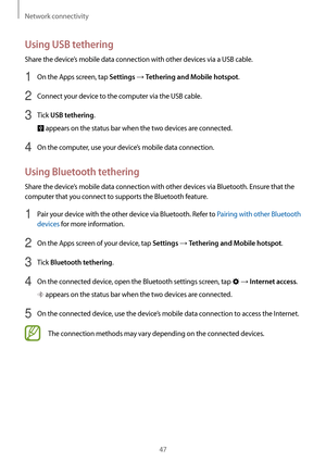 Page 47Network connectivity
47
Using USB tethering
Share the device’s mobile data connection with other devices via a USB cable.
1 On the Apps screen, tap Settings → Tethering and Mobile hotspot.
2 Connect your device to the computer via the USB cable.
3 Tick USB tethering.
 appears on the status bar when the two devices are connected.
4 On the computer, use your device’s mobile data connection.
Using Bluetooth tethering
Share the device’s mobile data connection with other devices via Bluetooth. Ensure that the...