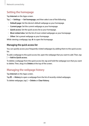 Page 49Network connectivity
49
Setting the homepage
Tap Internet on the Apps screen.
Tap 
 → Settings → Set homepage, and then select one of the following:
•	Default page: Set the device’s default webpage as your homepage.
•	Current page: Set the current webpage as your homepage.
•	Quick access: Set the quick access list as your homepage.
•	Most visited sites: Set the list of most-visited webpages as your homepage.
•	Other: Set a preset webpage as your homepage.
While viewing a webpage, tap 
 to open the...