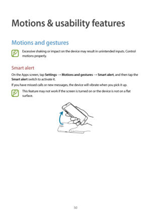 Page 5050
Motions & usability features
Motions and gestures
Excessive shaking or impact on the device may result in unintended inputs. Control 
motions properly.
Smart alert
On the Apps screen, tap Settings → Motions and gestures → Smart alert, and then tap the 
Smart alert switch to activate it.
If you have missed calls or new messages, the device will vibrate when you pick it up.
This feature may not work if the screen is turned on or the device is not on a flat 
surface.    