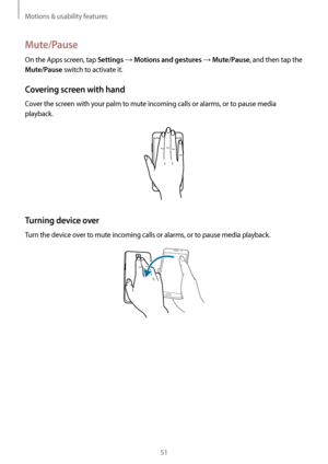 Page 51Motions & usability features
51
Mute/Pause
On the Apps screen, tap Settings → Motions and gestures → Mute/Pause, and then tap the 
Mute/Pause switch to activate it.
Covering screen with hand
Cover the screen with your palm to mute incoming calls or alarms, or to pause media 
playback.
Turning device over
Turn the device over to mute incoming calls or alarms, or to pause media playback.       