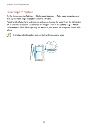 Page 52Motions & usability features
52
Palm swipe to capture
On the Apps screen, tap Settings → Motions and gestures → Palm swipe to capture, and 
then tap the 
Palm swipe to capture switch to activate it.
Place the side of your hand on the screen and sweep it across the screen from the right to the 
left or vice versa to capture a screenshot. The image is saved in the 
Gallery →  → Album 
→ Screenshots folder. After capturing a screenshot, you can edit the image and share it with 
others.
It is not possible to...