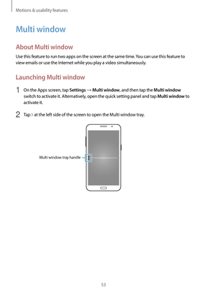 Page 53Motions & usability features
53
Multi window
About Multi window
Use this feature to run two apps on the screen at the same time. You can use this feature to 
view emails or use the Internet while you play a video simultaneously.
Launching Multi window
1 On the Apps screen, tap Settings → Multi window, and then tap the Multi window 
switch to activate it. Alternatively, open the quick setting panel and tap 
Multi window to 
activate it.
2 Tap  at the left side of the screen to open the Multi window tray....