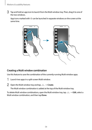 Page 54Motions & usability features
54
3 Tap and hold an app icon to launch from the Multi window tray. Then, drag it to one of 
the two windows.
App icons marked with 
 can be launched in separate windows on the screen at the 
same time.
Creating a Multi window combination
Use this feature to save the combination of the currently-running Multi window apps.
1 Launch two apps in a split-screen Multi window.
2 Open the Multi window tray and tap  → Create.
The Multi window combination is added at the top of the...