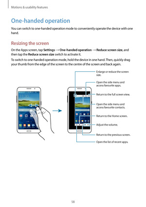 Page 58Motions & usability features
58
One-handed operation
You can switch to one-handed operation mode to conveniently operate the device with one 
hand.
Resizing the screen
On the Apps screen, tap Settings → One-handed operation → Reduce screen size, and 
then tap the 
Reduce screen size switch to activate it.
To switch to one-handed operation mode, hold the device in one hand. Then, quickly drag 
your thumb from the edge of the screen to the centre of the screen and back again. 
Open the side menu and...