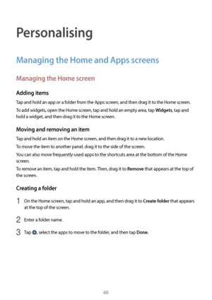 Page 6060
Personalising
Managing the Home and Apps screens
Managing the Home screen
Adding items
Tap and hold an app or a folder from the Apps screen, and then drag it to the Home screen.
To add widgets, open the Home screen, tap and hold an empty area, tap 
Widgets, tap and 
hold a widget, and then drag it to the Home screen.
Moving and removing an item
Tap and hold an item on the Home screen, and then drag it to a new location.
To move the item to another panel, drag it to the side of the screen.
You can also...