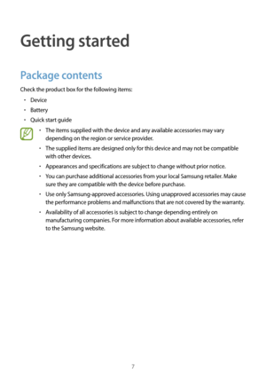 Page 77
Getting started
Package contents
Check the product box for the following items:
•	Device
•	Battery
•	Quick start guide
•	The items supplied with the device and any available accessories may vary 
depending on the region or service provider.
•	The supplied items are designed only for this device and may not be compatible 
with other devices.
•	Appearances and specifications are subject to change without prior notice.
•	You can purchase additional accessories from your local Samsung retailer. Make 
sure...