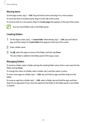 Page 62Personalising
62
Moving items
On the Apps screen, tap  → Edit. Tap and hold an item and drag it to a new location.
To move the item to another panel, drag it to the side of the screen.
To move an item to a new panel, drag it to 
Create page that appears at the top of the screen.
You can move folders only in the folder panel.
Creating folders
1 On the Apps screen, tap  → Create folder. Alternatively, tap  → Edit, tap and hold an 
app, and then drag it to 
Create folder that appears at the top of the...