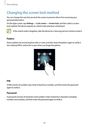 Page 64Personalising
64
Changing the screen lock method
You can change the way that you lock the screen to prevent others from accessing your 
personal information.
On the Apps screen, tap 
Settings → Lock screen → Screen lock, and then select a screen 
lock method. The device requires an unlock code whenever unlocking it.
If the unlock code is forgotten, take the device to a Samsung Service Centre to reset it.
Pattern
Draw a pattern by connecting four dots or more, and then draw the pattern again to verify it....