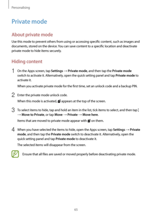 Page 65Personalising
65
Private mode
About private mode
Use this mode to prevent others from using or accessing specific content, such as images and 
documents, stored on the device. You can save content to a specific location and deactivate 
private mode to hide items securely.
Hiding content
1 On the Apps screen, tap Settings → Private mode, and then tap the Private mode 
switch to activate it. Alternatively, open the quick setting panel and tap 
Private mode to 
activate it.
When you activate private mode...