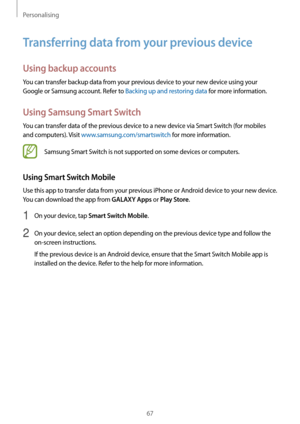 Page 67Personalising
67
Transferring data from your previous device
Using backup accounts
You can transfer backup data from your previous device to your new device using your 
Google or Samsung account. Refer to Backing up and restoring data for more information.
Using Samsung Smart Switch
You can transfer data of the previous device to a new device via Smart Switch (for mobiles 
and computers). Visit www.samsung.com/smartswitch for more information.
Samsung Smart Switch is not supported on some devices or...