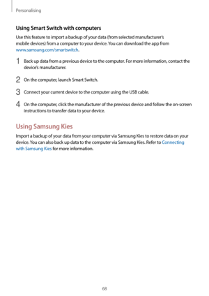 Page 68Personalising
68
Using Smart Switch with computers
Use this feature to import a backup of your data (from selected manufacturer’s 
mobile devices) from a computer to your device. You can download the app from 
www.samsung.com/smartswitch.
1 Back up data from a previous device to the computer. For more information, contact the 
device’s manufacturer.
2 On the computer, launch Smart Switch.
3 Connect your current device to the computer using the USB cable.
4 On the computer, click the manufacturer of the...