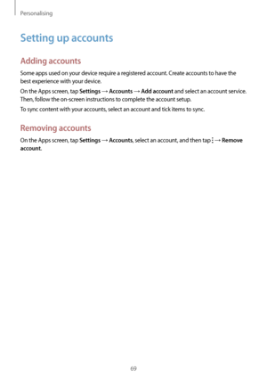 Page 69Personalising
69
Setting up accounts
Adding accounts
Some apps used on your device require a registered account. Create accounts to have the 
best experience with your device.
On the Apps screen, tap 
Settings → Accounts → Add account and select an account service. 
Then, follow the on-screen instructions to complete the account setup.
To sync content with your accounts, select an account and tick items to sync.
Removing accounts
On the Apps screen, tap Settings → Accounts, select an account, and then...