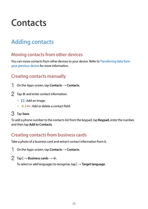 Page 7575
Contacts
Adding contacts
Moving contacts from other devices
You can move contacts from other devices to your device. Refer to Transferring data from 
your previous device for more information.
Creating contacts manually
1 On the Apps screen, tap Contacts → Contacts.
2 Tap  and enter contact information.
•	 : Add an image.
•	 /  : Add or delete a contact field.
3 Tap Save.
To add a phone number to the contacts list from the keypad, tap 
Keypad, enter the number, 
and then tap 
Add to Contacts.
Creating...