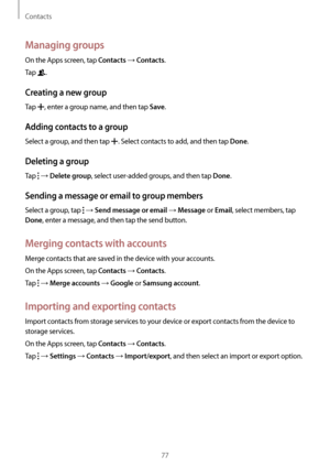 Page 77Contacts
77
Managing groups
On the Apps screen, tap Contacts → Contacts.
Tap 
.
Creating a new group
Tap , enter a group name, and then tap Save.
Adding contacts to a group
Select a group, and then tap . Select contacts to add, and then tap Done.
Deleting a group
Tap  → Delete group, select user-added groups, and then tap Done.
Sending a message or email to group members
Select a group, tap  → Send message or email → Message or Email, select members, tap 
Done, enter a message, and then tap the send...