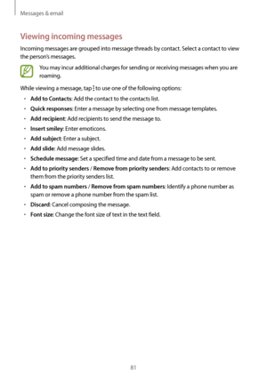 Page 81Messages & email
81
Viewing incoming messages
Incoming messages are grouped into message threads by contact. Select a contact to view 
the person’s messages.
You may incur additional charges for sending or receiving messages when you are 
roaming.
While viewing a message, tap 
 to use one of the following options:
•	Add to Contacts: Add the contact to the contacts list.
•	Quick responses: Enter a message by selecting one from message templates.
•	Add recipient: Add recipients to send the message to.
•...