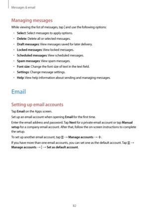Page 82Messages & email
82
Managing messages
While viewing the list of messages, tap  and use the following options:
•	Select: Select messages to apply options.
•	Delete: Delete all or selected messages.
•	Draft messages: View messages saved for later delivery.
•	Locked messages: View locked messages.
•	Scheduled messages: View scheduled messages.
•	Spam messages: View spam messages.
•	Font size: Change the font size of text in the text field.
•	Settings: Change message settings.
•	Help: View help information...