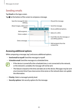 Page 83Messages & email
83
Sending emails
Tap Email on the Apps screen.
Tap 
 at the bottom of the screen to compose a message.
Add a CC or BCC.
Add recipients.
Add recipients from the 
contacts list.
Enter a message.Enter a subject.
Send the message.
Access additional options.Attach images, videos and 
others.
Save the message for later 
delivery.
Discard the message.
Insert files into the message, or 
use editing options.
Accessing additional options
While composing a message, tap  and access additional...