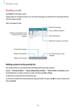 Page 84Messages & email
84
Reading emails
Tap Email on the Apps screen.
Tap 
, select an email account to use, and new messages are retrieved. To manually retrieve 
new messages, tap 
.
Tap a message to read.
Open attachments.
Reply to the message.
Add this email address to the 
contacts list or view other  options.
Mark the message as a reminder.
Reply to all recipients.
Forward the message.
Go to the previous or next 
message.
Delete the message.
Access additional options.
Adding contacts to the priority...