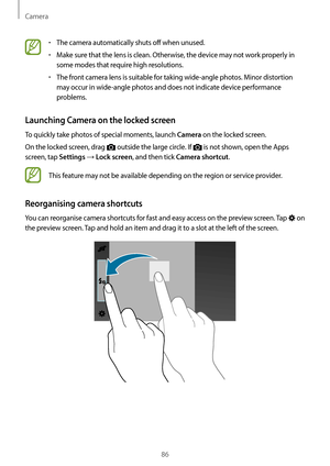 Page 86Camera
86
•	The camera automatically shuts off when unused.
•	Make sure that the lens is clean. Otherwise, the device may not work properly in 
some modes that require high resolutions.
•	The front camera lens is suitable for taking wide-angle photos. Minor distortion 
may occur in wide-angle photos and does not indicate device performance 
problems.
Launching Camera on the locked screen
To quickly take photos of special moments, launch Camera on the locked screen.
On the locked screen, drag 
 outside...