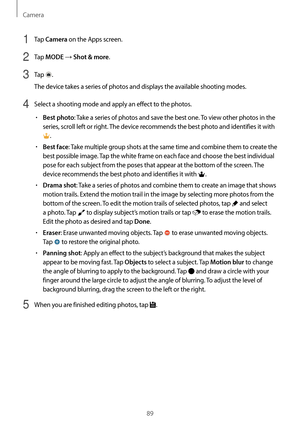 Page 89Camera
89
1 Tap Camera on the Apps screen.
2 Tap MODE → Shot & more.
3 Tap .
The device takes a series of photos and displays the available shooting modes.
4 Select a shooting mode and apply an effect to the photos.
•	Best photo: Take a series of photos and save the best one. To view other photos in the 
series, scroll left or right. The device recommends the best photo and identifies it with 
.
•	Best face: Take multiple group shots at the same time and combine them to create the 
best possible image....