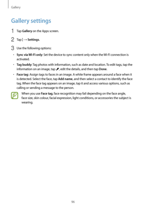 Page 96Gallery
96
Gallery settings
1 Tap Gallery on the Apps screen.
2 Tap  → Settings.
3 Use the following options:
•	Sync via Wi-Fi only: Set the device to sync content only when the Wi-Fi connection is 
activated.
•	Tag buddy: Tag photos with information, such as date and location. To edit tags, tap the 
information on an image, tap 
, edit the details, and then tap Done.
•	Face tag: Assign tags to faces in an image. A white frame appears around a face when it 
is detected. Select the face, tap 
Add name,...