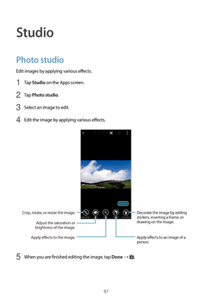 Page 9797
Studio
Photo studio
Edit images by applying various effects.
1 Tap Studio on the Apps screen.
2 Tap Photo studio.
3 Select an image to edit.
4 Edit the image by applying various effects.
Decorate the image by adding 
stickers, inserting a frame, or 
drawing on the image.
Apply effects to an image of a 
person.
Adjust the saturation or 
brightness of the image.
Apply effects to the image.
Crop, rotate, or resize the image.
5 When you are finished editing the image, tap Done → .  