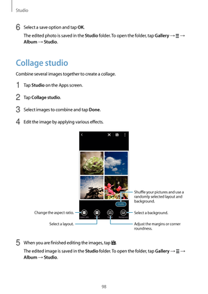 Page 98Studio
98
6 Select a save option and tap OK.
The edited photo is saved in the 
Studio folder. To open the folder, tap Gallery →  → 
Album → Studio.
Collage studio
Combine several images together to create a collage.
1 Tap Studio on the Apps screen.
2 Tap Collage studio.
3 Select images to combine and tap Done.
4 Edit the image by applying various effects.
Change the aspect ratio. Shuffle your pictures and use a 
randomly selected layout and 
background.
Adjust the margins or corner 
roundness.
Select a...