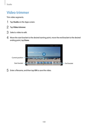 Page 100Studio
100
Video trimmer
Trim video segments.
1 Tap Studio on the Apps screen.
2 Tap Video trimmer.
3 Select a video to edit.
4 Move the start bracket to the desired starting point, move the end bracket to the desired 
ending point, tap 
Done.
End bracket
Start bracket
Current position
5 Enter a filename, and then tap OK to save the video.   