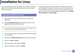 Page 1441441.  Software Installation
Installation for Linux
You need to download Linux software packages from the Samsung website to 
install the printer software (http:// www.samsung.com > find your product > 
Support or Downloads).
1 
Installing the Unified Linux Driver
1Make sure that the machine is  connected to your computer and 
powered on.
2 When the  Administrator Login window appears, type “root” in the 
Login  field and enter  the system password.
 
You must log in as a super user (root) to install the...