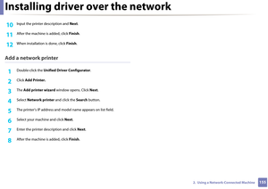 Page 155Installing driver over the network
1552.  Using a Network-Connected Machine
10 Input the printer description and Next.
11 After the machine is added, click  Finish.
12 When installation is done, click  Finish.
Add a network printer
1Double-click the  Unified Driver Configurator .
2 Click Add Printer.
3 The Add printer wizard  window opens. Click  Next.
4 Select  Network printer  and click the Search button.
5 The printer’s IP address and mod el name appears on list field.
6 Select your machine and click...