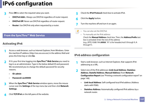 Page 157IPv6 configuration
1572.  Using a Network-Connected Machine
3 Press OK to select the requ ired value you want.
• DHCPv6 Addr. : Always use DHCPv6 rega rdless of router request.
• DHCPv6 Off : Never use DHCP v6 regardless of router request.
• Router : Use DHCPv6 only when  requested by a router.
10 
From the SyncThru™ Web Service
Activating IPv6
1Access a web browser, such as In ternet Explorer, from Windows. Enter 
the machine IP address (http://xxx.xxx.xxx.xxx) in the  address field and 
press the Enter...