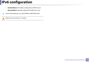 Page 158IPv6 configuration
1582.  Using a Network-Connected Machine
•Stateful Address : IPv6 address configur ed by a DHCPv6 server.
• Manual Address : Manually configured IP v6 address by a user.
3 Enter the IPv6 addresses  (e.g.,: http://[FE80::215:99FF:FE66:7701]).
 
Address must be enclosed in '[ ]' brackets.
  