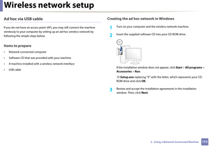 Page 172Wireless network setup
1722.  Using a Network-Connected Machine
Ad hoc via USB cable
If you do not have an access point (AP), yo u may still connect the machine 
wirelessly to your computer  by setting up an ad-hoc wireless network by 
following the si mple steps below.
Items to prepare
• Network-connected computer
• Software CD that was pr ovided with your machine
• A machine installed with  a wireless network interface
• USB cable
Creating the ad hoc network in Windows
1Turn on your computer and  the...