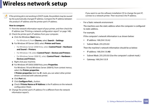 Page 189Wireless network setup
1892.  Using a Network-Connected Machine
 
If the printing job is not working in DHCP mode, the problem may be caused 
by the automatically changed IP address. Compare the IP address between 
the product's IP address and the printer port's IP address.
How to compare:
1  Print the network information report of  your printer, and then check the 
IP address (see "Printing a network configuration report" on page 148).
2  Check the printer port's IP address from your...