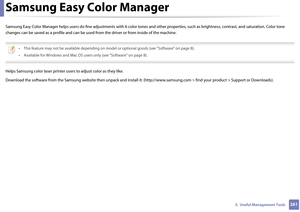 Page 2612615.  Useful Management Tools
Samsung Easy Color Manager
Samsung Easy Color Manager helps users do fine adjustments with 6 color tones and other properties, such as brightness, contrast, and saturation. Color tone 
changes can be saved as  a profile and can be used from the dri ver or from inside of the machine.
 
• This feature may not be available depending on mode l or optional goods (see "Software" on page 8).
• Available for Windows and Mac OS user s only (see "Software" on page...