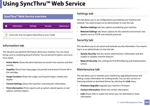 Page 265Using SyncThru™ Web Service
2655.  Useful Management Tools
2 
SyncThru™ Web Service overview
 
Some tabs may not appear depending on your model.
 
Information tab
This tab gives you general information about your machine. You can check 
things, such as remaining amount of tone r. You can also print reports, such as an 
error report.
• Active Alerts:  Shows the alerts that have occurred in the machine and their 
severity.
• Supplies:  Shows how many pages are printed  and amount of toner left in 
the...