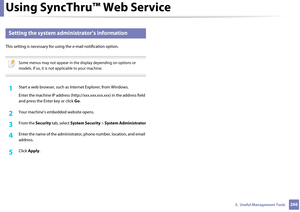 Page 266Using SyncThru™ Web Service
2665.  Useful Management Tools
3 
Setting the system administrator’s information
This setting is necessary for using the e-mail notification option.
 
Some menus may not appear in the display depending on options or 
models. If so, it is not applicable to your machine.
 
1Start a web browser, such as Internet Explorer, from Windows.
Enter the machine IP addr ess (http://xxx.xxx.xxx.xxx) in the address field 
and press the Enter key or click  Go.
2 Your machine’s embedded...