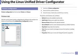 Page 274Using the Linux Unified Driver Configurator
2745.  Useful Management Tools
8 
Printers configuration
Printers configuration has the two tabs: Printers and Classes .
Printers tab
View the current system’s printer configuration by clicki ng on the machine icon 
button on the left side of the  Unified Driver Configurator  window.The printer control buttons are, as follows:
•
Refresh:  Renews the available machines list.
• Add Printer:  Allows you to add a new machine.
• Remove Printer:  Removes the selected...