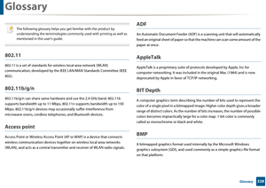 Page 328328 Glossary
Glossary
 
The following glossary helps you get familiar with the product by 
understanding the terminologies commonly used with printing as well as 
mentioned in this user’s guide.
 
802.11
802.11 is a set of stand ards for wireless local area network (WLAN) 
communication, developed by the IEEE  LAN/MAN Standards Committee (IEEE 
802). 
802.11b/g/n
802.11b/g/n can share sa me hardware and use the  2.4 GHz band. 802.11b 
supports bandwidth up to  11 Mbps, 802.11n supports  bandwidth up to...