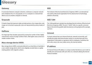 Page 332Glossary
332 Glossary
Gateway
A connection between computer networks, or between a computer network 
and a telephone line. It is very popular, as  it is a computer or a network that 
allows access to anothe r computer or network.
Grayscale
A shade of gray that represents light and  dark portions of an image when color 
images are converted to gra yscale; colors are represente d by various shades of 
gray.
Halftone
An image type that simula tes grayscale by varying th e number of dots. Highly 
colored...