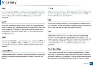 Page 337Glossary
337 Glossary
SMB
Server Message Block (SMB) is a network protocol mainly applied to share files, 
printers, serial ports, and miscellan eous communications between nodes on a 
network. It also provides an authen ticated Inter-process communication 
mechanism.
SMTP
Simple Mail Transfer Protoc ol (SMTP) is the standard for e-mail transmissions 
across the Internet. SMTP is  a relatively simple, text-based protocol, where one 
or more recipients of a m essage are specified, and  then the message...