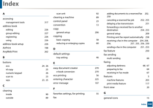 Page 340340Index
Index
A
accessing
management tools 317
address book
editing 226
group editing
 227
registering
 226
using
 226
address book setup 226
AirPrint 198
AnyWeb Print 262
B
buttons
eco 24, 26
id copy
 25
numeric keypad
 26
scan to
 23
wps
 23, 25
C
cleaning
inside 90
outside
 89 scan unit
 92
cleaning a machine 89
control panel 23
convention 13
copy
general setup 206
copying
basic copying 58
reducing or enlarging copies
 60
D
default settings
tray setting 46
E
easy document creator 270
e-book...