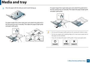 Page 41Media and tray
412. Menu Overview and Basic Setup
5 Place the paper with the side you want to print facing up.
For paper smaller than Letter-sized,  press and unlatch the guide lock in 
the tray, push the tray in manually.  Then adjust the paper length guide 
and paper width guide. For paper longer than Legal-sized, 
press and unlatch the guide lock in 
the tray, pull the tray out manually.  Then adjust the paper length guide 
and paper width guide.
 
• Do not push the paper width guide too far causing...