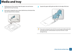 Page 43Media and tray
432. Menu Overview and Basic Setup
1Pull the tray out of the machine. Open the paper cover and remove 
paper from the tray if necessary.
2 If you want to change the  size to Letter, hold the lever at the back of the 
tray, and rotate th e lever clockwise.
3 Squeeze the paper width guide and sl ide it to the edge of the lever.
 
If you want to change the size to A4, first move the paper width guide to left 
and rotate the lever counterclockwise. If you force the lever, it could 
damage the...