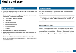 Page 48Media and tray
482. Menu Overview and Basic Setup
7 
Preparing originals 
• Do not load paper smaller than 142 x 148 mm (5.6 x 5.8 inches) or larger than 216 x 356 mm (8.5  x 14 inches).
• Do not attempt to load the following  s of paper, in order to prevent paper 
jam, low print quali ty and machine damage.
- Carbon-paper or carbon-backed paper
- Coated paper
- Onion skin or thin paper
- Wrinkled or creased paper
- Curled or rolled paper
- Torn paper
• Remove all staples and pa per clips before...