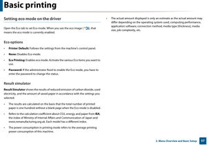 Page 57Basic printing
572. Menu Overview and Basic Setup
Setting eco mode on the driver
Open the Eco tab to set Eco mode. When you see th e eco image ( ), that 
means the eco mode is currently enabled.
Eco options
• Printer Default:  Follows the settings from the  machine's control panel.
• None:  Disables Eco mode.
• Eco Printing:  Enables eco mode. Activate the v arious Eco items you want to 
use.
• Password:  If the administrator fixed to  enable the Eco mode, you have to 
enter the password to  change...