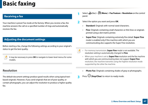 Page 67Basic faxing
672. Menu Overview and Basic Setup
20 
Receiving a fax
Your machine is preset Fax mode at the factory.  When you receive a fax, the 
machine answers the call on a specifie d number of rings and automatically 
receives the fax.
21 
Adjusting the document settings
Before starting a fax, change the followi ng settings according to your original’s 
status to get the best quality.
 
It may be necessary to press  OK to navigate to lower-level menus for some 
models.
 
Resolution
The default...