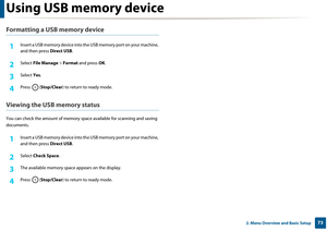 Page 73Using USB memory device
732. Menu Overview and Basic Setup
Formatting a USB memory device
1Insert a USB memory device into the USB memory port on your machine, 
and then press  Direct USB.
2 Select File Manage  > Format  and press  OK.
3 Select  Yes.
4 Press ( Stop/Clear ) to return to ready mode.
Viewing the USB memory status
You can check the amount  of memory space available  for scanning and saving 
documents.
1Insert a USB memory device into the  USB memory port on your machine, 
and then press...